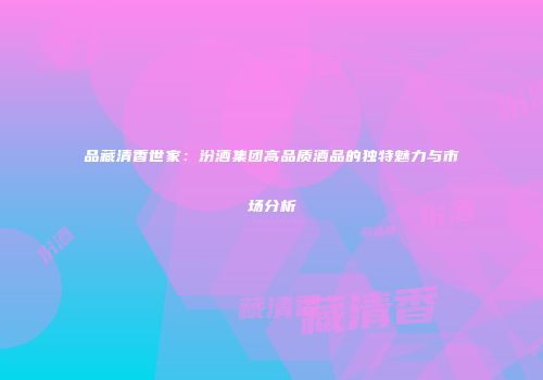 品藏清香世家：汾酒集团高品质酒品的独特魅力与市场分析
