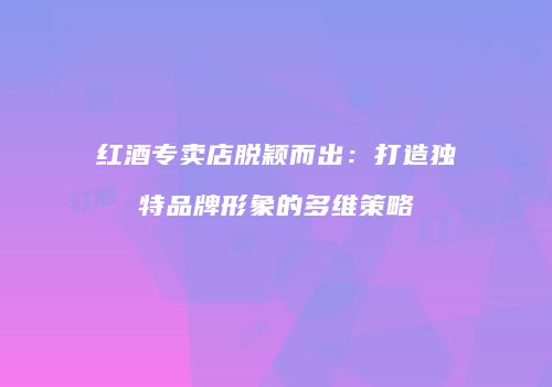 红酒专卖店脱颖而出：打造独特品牌形象的多维策略