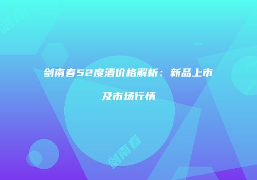 剑南春52度酒价格解析：新品上市及市场行情