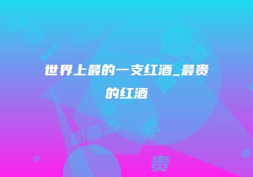 世界上最的一支红酒_最贵的红酒
