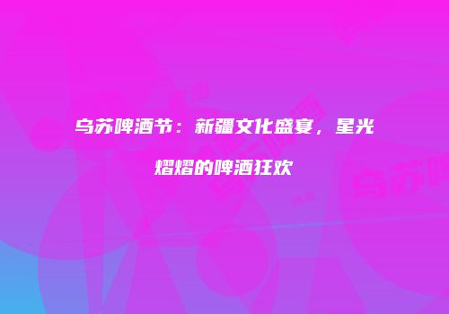 乌苏啤酒节：新疆文化盛宴，星光熠熠的啤酒狂欢