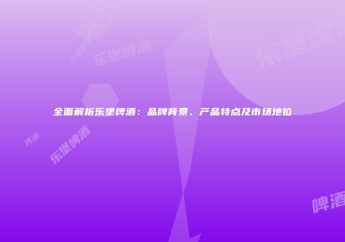 全面解析乐堡啤酒：品牌背景、产品特点及市场地位