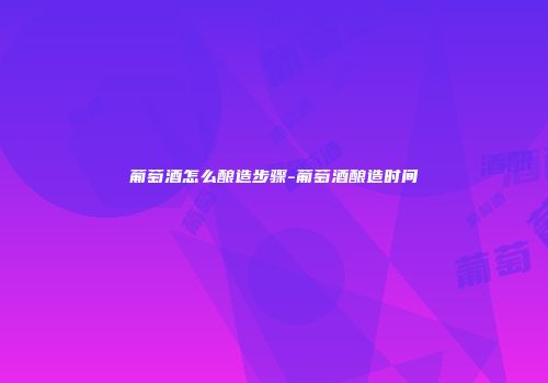 葡萄酒怎么酿造步骤-葡萄酒酿造时间