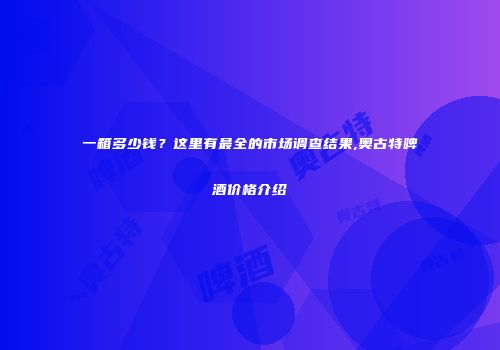 一箱多少钱？这里有最全的市场调查结果,奥古特啤酒价格介绍