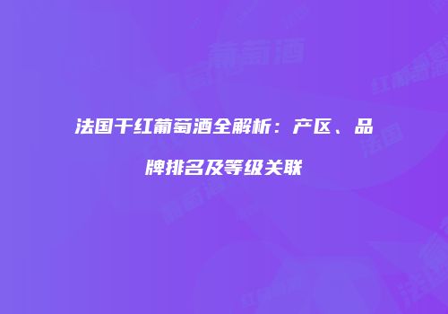 法国干红葡萄酒全解析：产区、品牌排名及等级关联