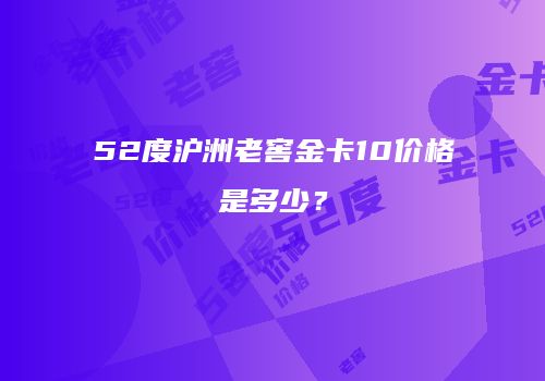 52度沪洲老窖金卡10价格是多少？