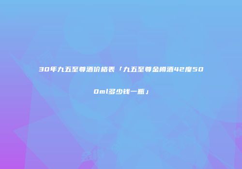 30年九五至尊酒价格表「九五至尊金樽酒42度500ml多少钱一瓶」