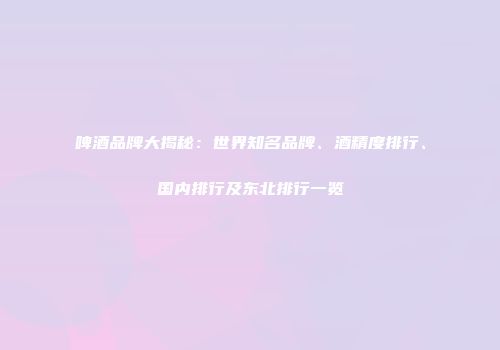 啤酒品牌大揭秘：世界知名品牌、酒精度排行、国内排行及东北排行一览
