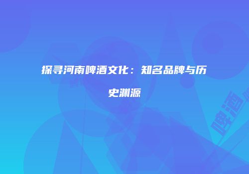 探寻河南啤酒文化：知名品牌与历史渊源