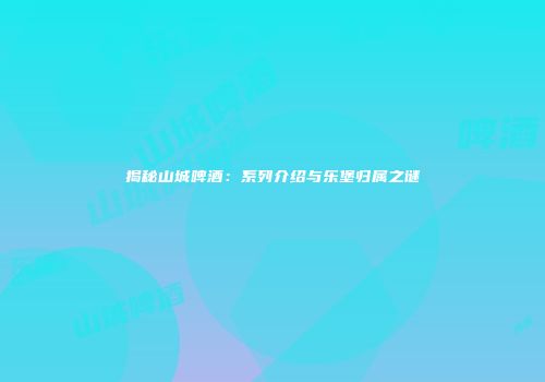 揭秘山城啤酒：系列介绍与乐堡归属之谜