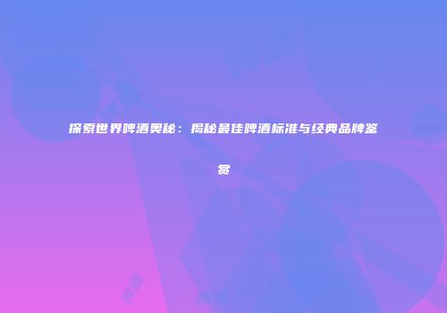 探索世界啤酒奥秘：揭秘最佳啤酒标准与经典品牌鉴赏