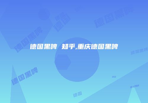 德国黑啤 知乎,重庆德国黑啤