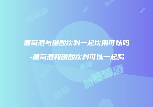 葡萄酒与碳酸饮料一起饮用可以吗-葡萄酒和碳酸饮料可以一起喝