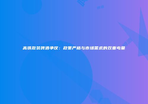 高铁散装啤酒争议：政策严格与市场需求的双重考量