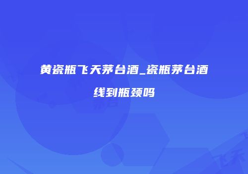 黄瓷瓶飞天茅台酒_瓷瓶茅台酒线到瓶颈吗