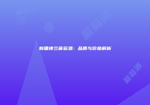 新疆楼兰葡萄酒：品质与价格解析