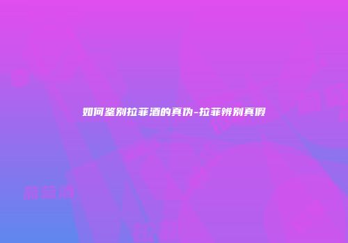 如何鉴别拉菲酒的真伪-拉菲辨别真假