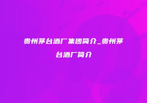 贵州茅台酒厂集团简介_贵州茅台酒厂简介
