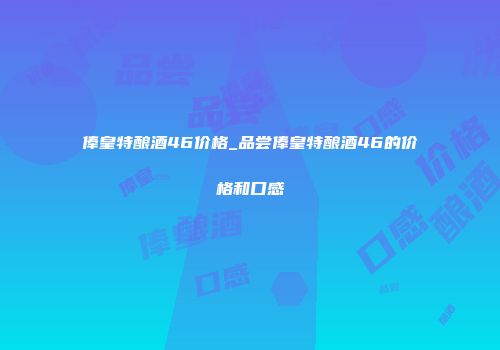 俸皇特酿酒46价格_品尝俸皇特酿酒46的价格和口感