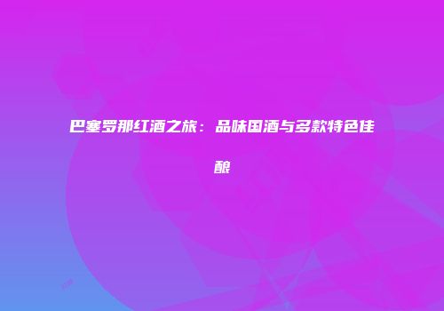 巴塞罗那红酒之旅：品味国酒与多款特色佳酿