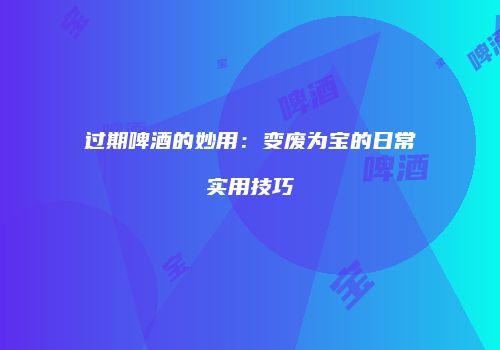 过期啤酒的妙用：变废为宝的日常实用技巧