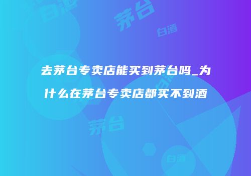 去茅台专卖店能买到茅台吗_为什么在茅台专卖店都买不到酒