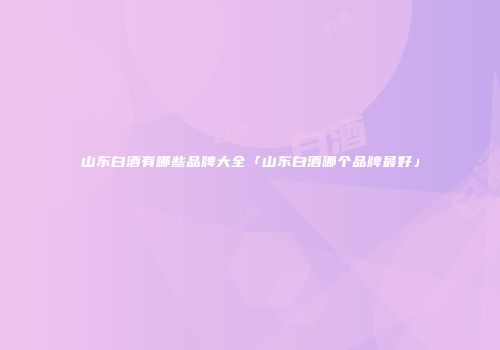 山东白酒有哪些品牌大全「山东白酒哪个品牌最好」