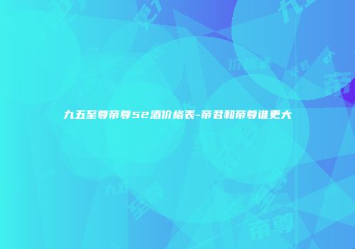 九五至尊帝尊52酒价格表-帝君和帝尊谁更大
