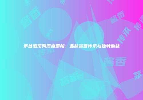 茅台酒系列深度解析：品味酱香传承与独特韵味
