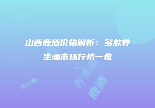 山西鹿酒价格解析：多款养生酒市场行情一览