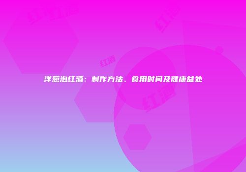 洋葱泡红酒：制作方法、食用时间及健康益处