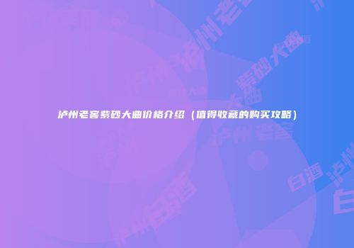 泸州老窖紫砂大曲价格介绍（值得收藏的购买攻略）