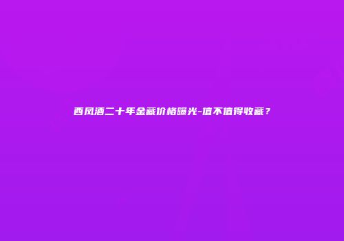 西凤酒二十年金藏价格曝光-值不值得收藏？
