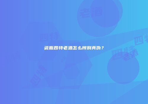 瓷瓶四特老酒怎么辨别真伪？