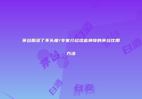 茅台喝多了不头疼?专家介绍这些神奇的茅台饮用方法