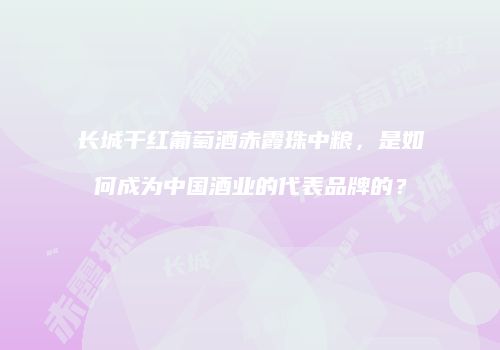长城干红葡萄酒赤霞珠中粮，是如何成为中国酒业的代表品牌的？