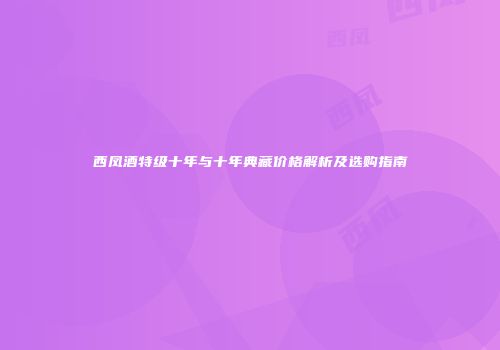 西凤酒特级十年与十年典藏价格解析及选购指南
