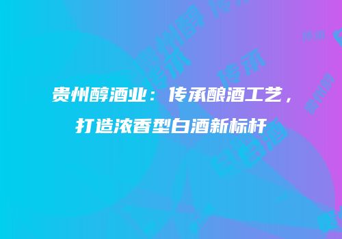 贵州醇酒业：传承酿酒工艺，打造浓香型白酒新标杆