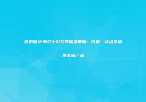 西凤酒12年红七彩系列深度解析：价格、特点及嫡系家族产品