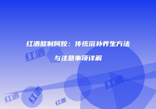 红酒熬制阿胶：传统滋补养生方法与注意事项详解
