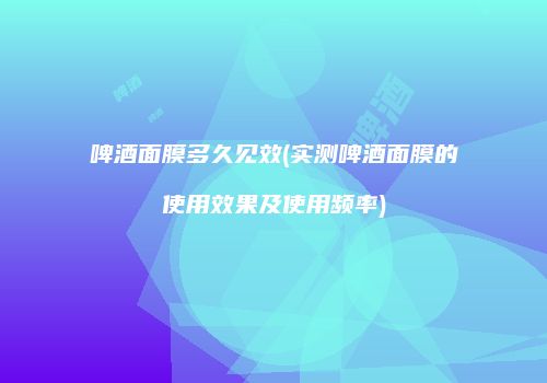 啤酒面膜多久见效(实测啤酒面膜的使用效果及使用频率)