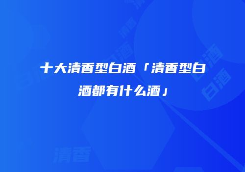 十大清香型白酒「清香型白酒都有什么酒」