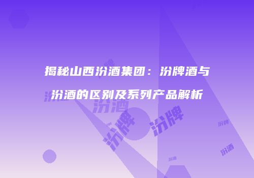 揭秘山西汾酒集团：汾牌酒与汾酒的区别及系列产品解析