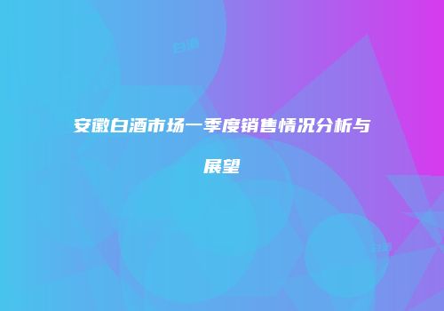 安徽白酒市场一季度销售情况分析与展望