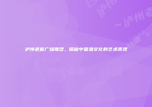 泸州老窖广场雕塑，探秘中国酒文化的艺术表现
