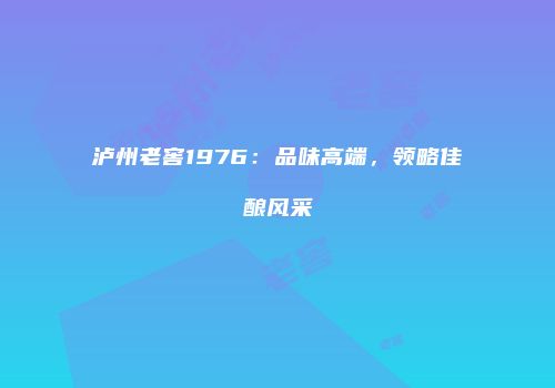 泸州老窖1976：品味高端，领略佳酿风采