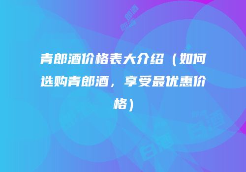 青郎酒价格表大介绍（如何选购青郎酒，享受最优惠价格）