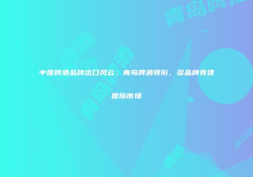 中国啤酒品牌出口风云：青岛啤酒领衔，多品牌竞逐国际市场