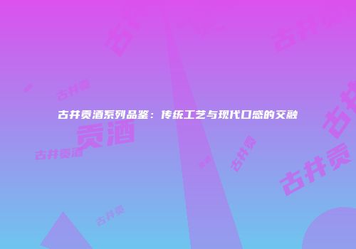 古井贡酒系列品鉴：传统工艺与现代口感的交融