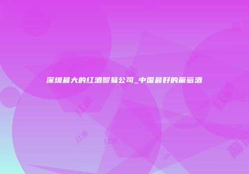 深圳最大的红酒贸易公司_中国最好的葡萄酒